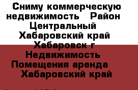 Сниму коммерческую недвижимость › Район ­ Центральный - Хабаровский край, Хабаровск г. Недвижимость » Помещения аренда   . Хабаровский край